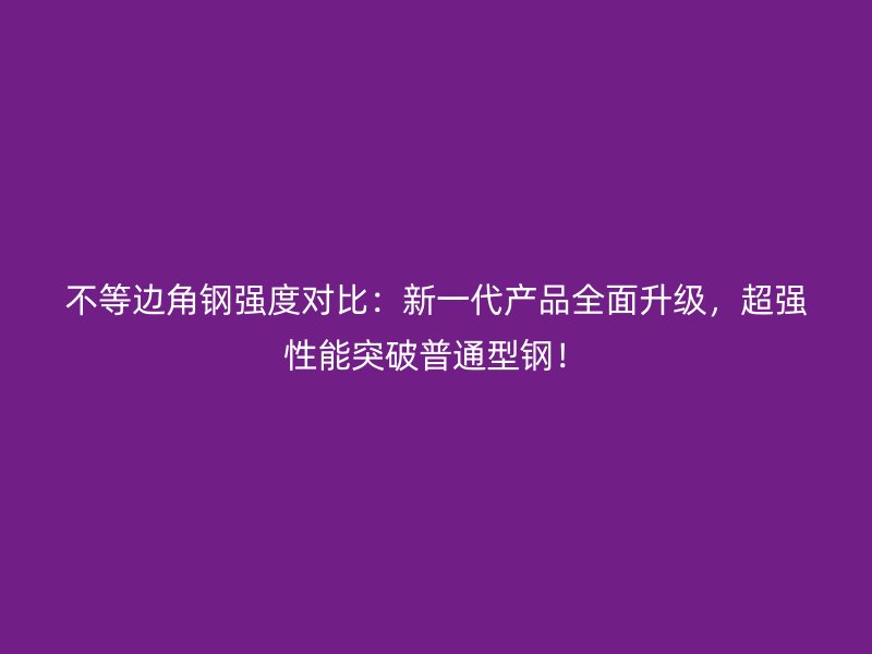不等邊角鋼強度對比：新一代產品全面升級，超強性能突破普通型鋼！
