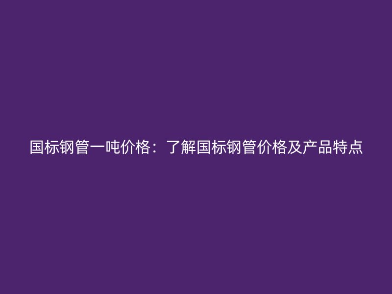 國標鋼管一噸價格：了解國標鋼管價格及產品特點