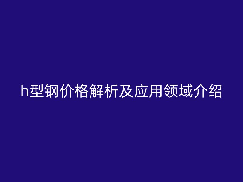 h型鋼價(jià)格解析及應(yīng)用領(lǐng)域介紹