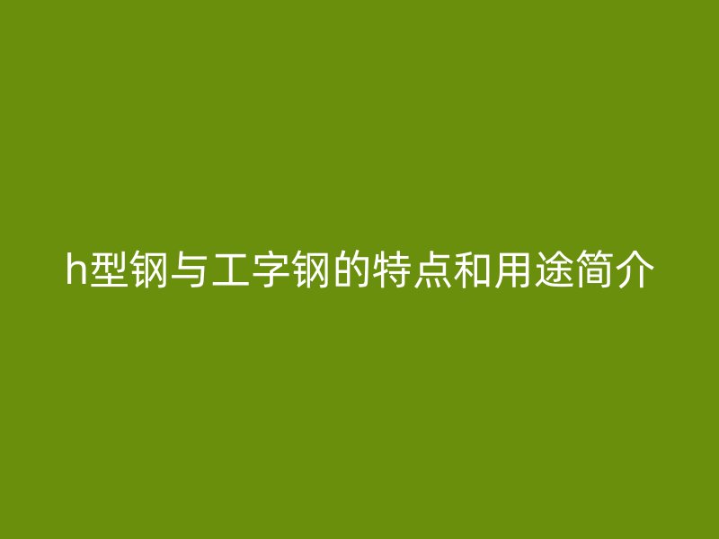h型鋼與工字鋼的特點(diǎn)和用途簡介
