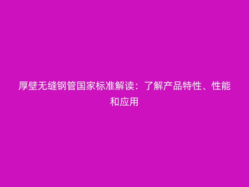 厚壁無縫鋼管國家標準解讀:了解產(chǎn)品特性、性能和應用