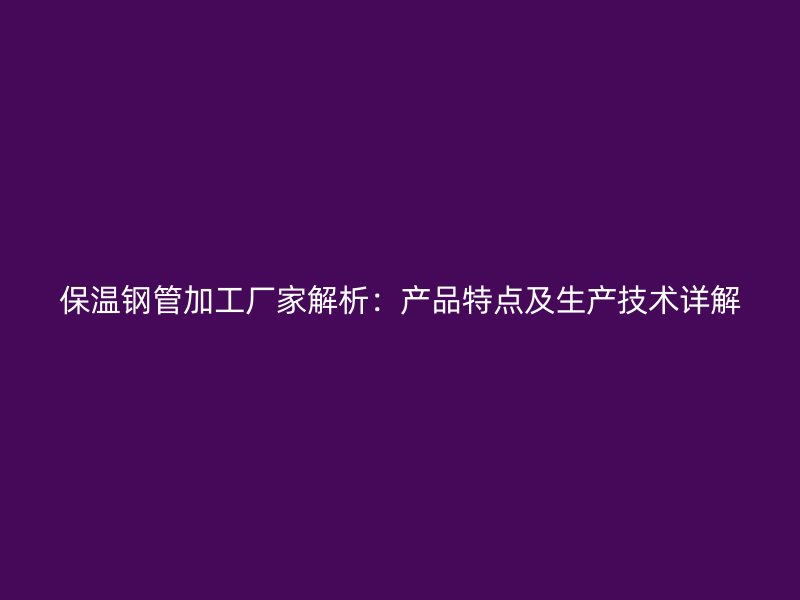保溫鋼管加工廠家解析：產(chǎn)品特點及生產(chǎn)技術(shù)詳解