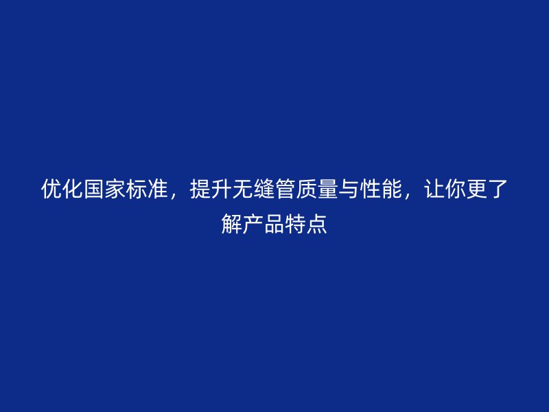 優化國家標準，提升無縫管質量與性能，讓你更了解產品特點