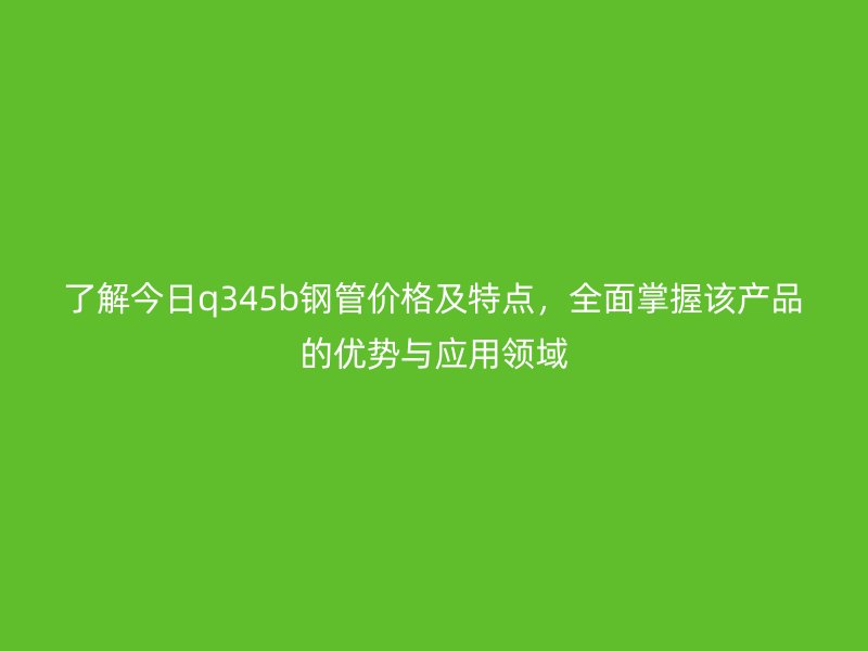 了解今日q345b鋼管價格及特點，全面掌握該產品的優勢與應用領域