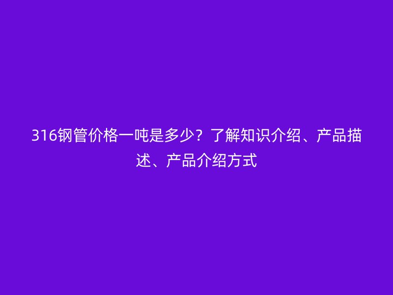 316鋼管價格一噸是多少？了解知識介紹、產(chǎn)品描述、產(chǎn)品介紹方式