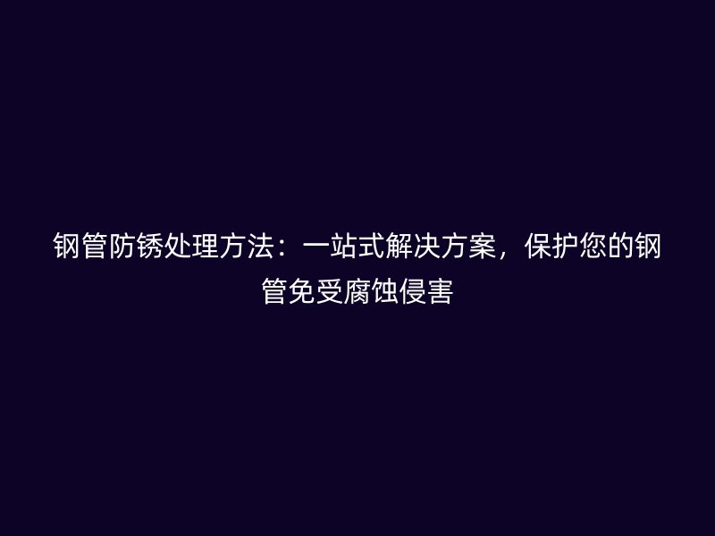 鋼管防銹處理方法：一站式解決方案，保護(hù)您的鋼管免受腐蝕侵害