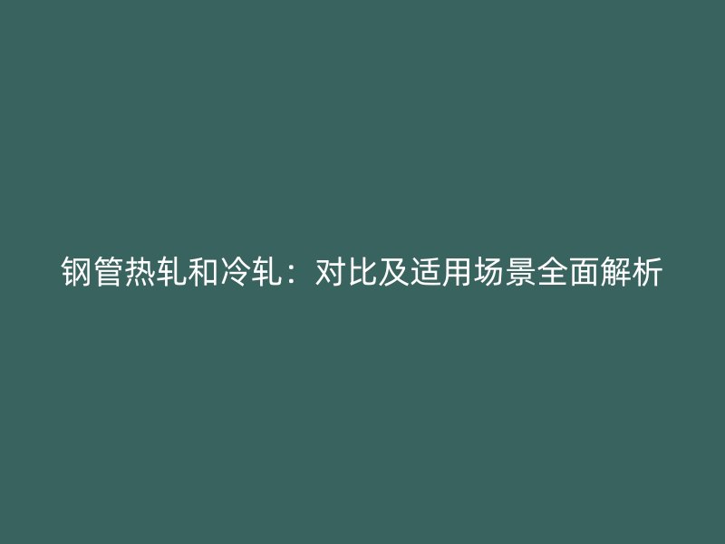 鋼管熱軋和冷軋：對比及適用場景全面解析