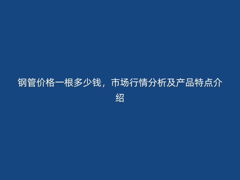 鋼管價格一根多少錢，市場行情分析及產品特點介紹
