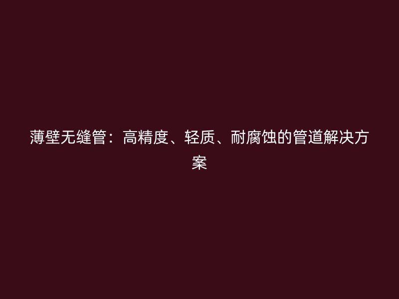 薄壁無縫管:高精度、輕質(zhì)、耐腐蝕的管道解決方案
