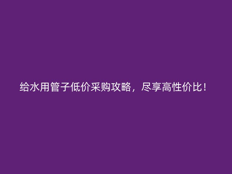 給水用管子低價采購攻略，盡享高性價比！