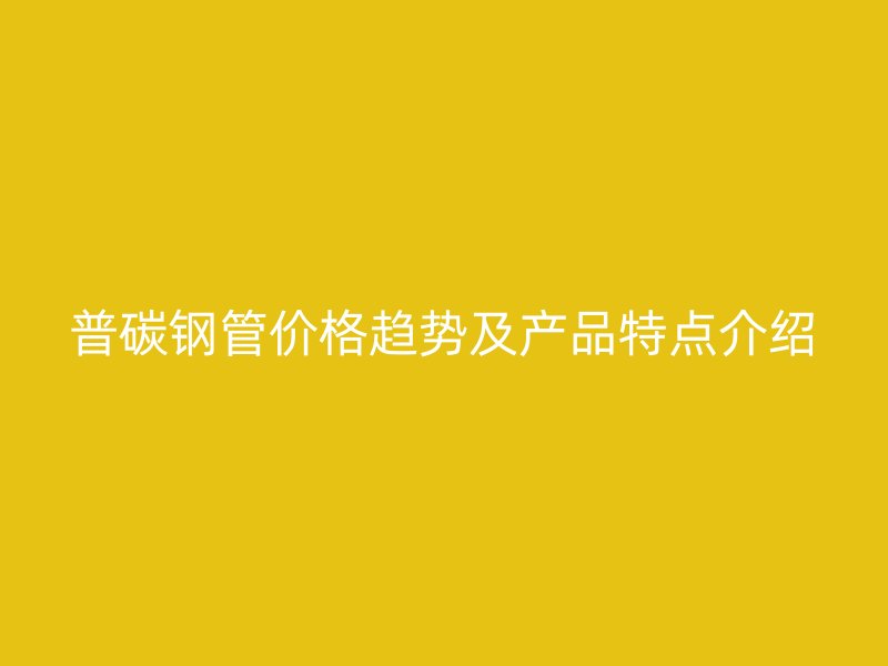 普碳鋼管價(jià)格趨勢(shì)及產(chǎn)品特點(diǎn)介紹