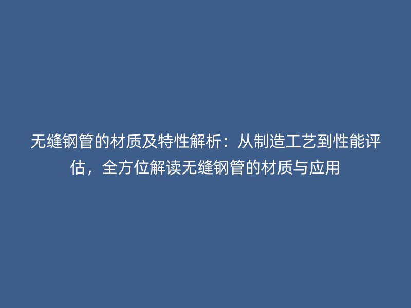 無縫鋼管的材質及特性解析：從制造工藝到性能評估，全方位解讀無縫鋼管的材質與應用