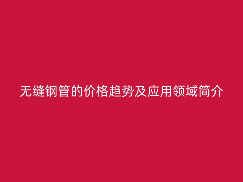 無縫鋼管的價格趨勢及應(yīng)用領(lǐng)域簡介