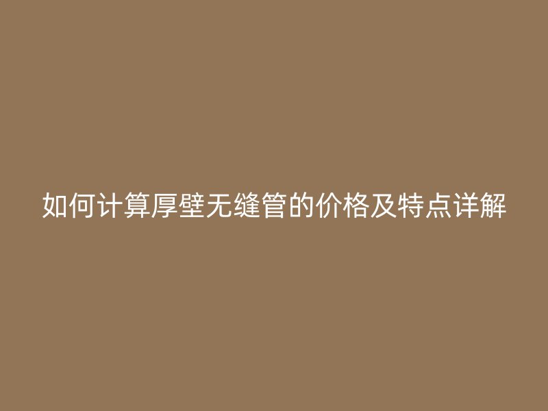 如何計(jì)算厚壁無(wú)縫管的價(jià)格及特點(diǎn)詳解