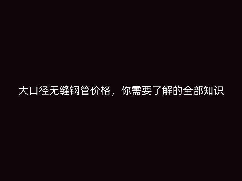 大口徑無縫鋼管價格，你需要了解的全部知識
