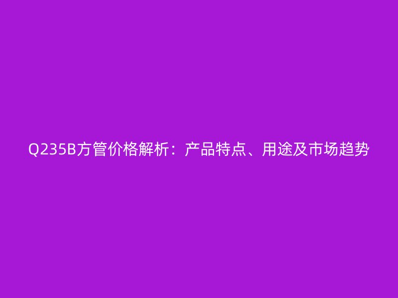 Q235B方管價格解析：產品特點、用途及市場趨勢