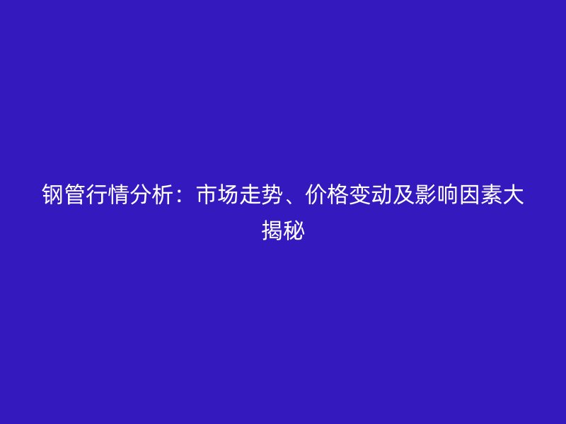 鋼管行情分析：市場(chǎng)走勢(shì)、價(jià)格變動(dòng)及影響因素大揭秘