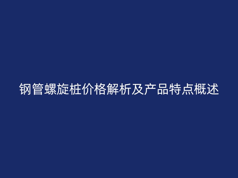鋼管螺旋樁價格解析及產品特點概述
