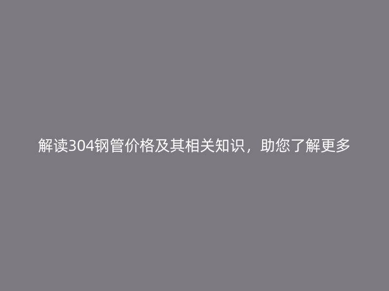 解讀304鋼管價格及其相關知識，助您了解更多