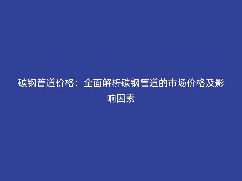 碳鋼管道價格:全面解析碳鋼管道的市場價格及影響因素