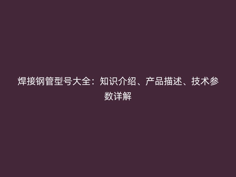 焊接鋼管型號大全：知識介紹、產品描述、技術參數詳解