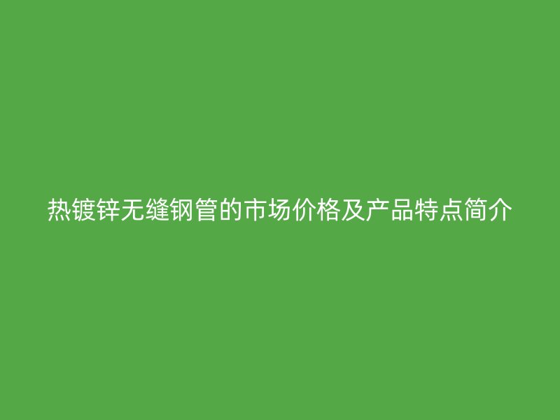 熱鍍鋅無縫鋼管的市場價格及產品特點簡介