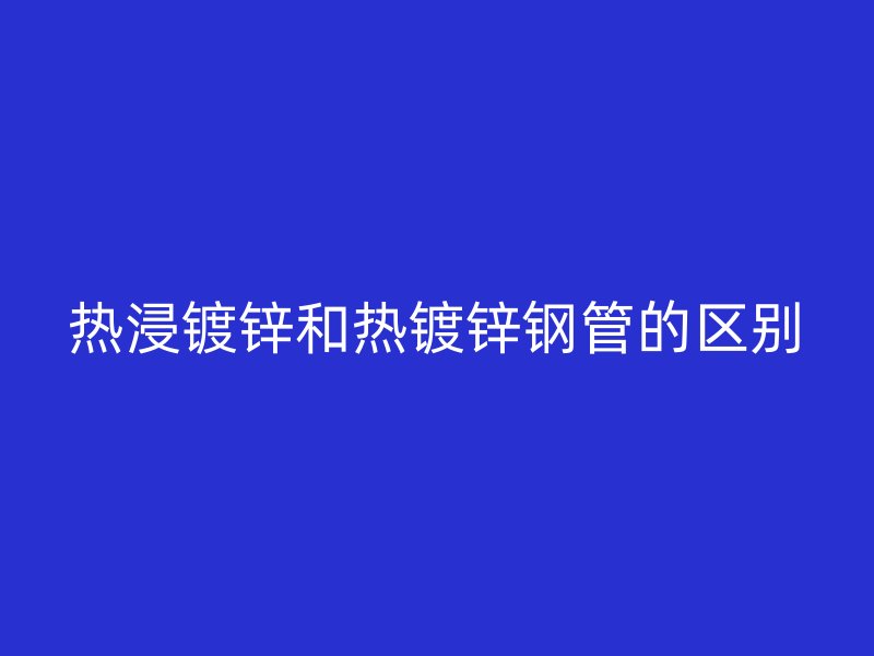 熱浸鍍鋅和熱鍍鋅鋼管的區別