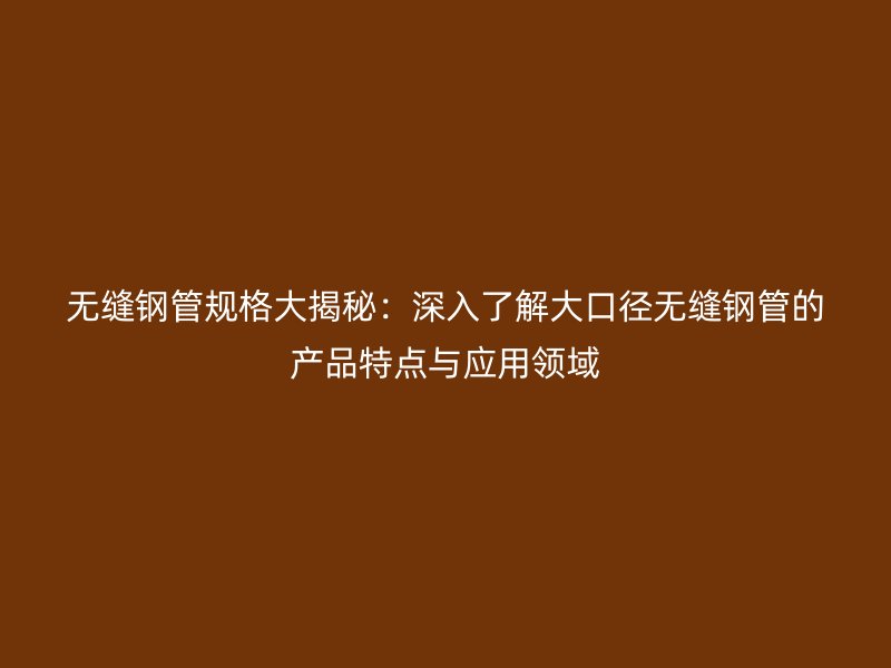 無縫鋼管規格大揭秘：深入了解大口徑無縫鋼管的產品特點與應用領域
