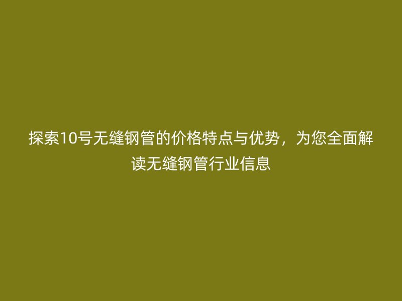 探索10號無縫鋼管的價格特點與優(yōu)勢，為您全面解讀無縫鋼管行業(yè)信息