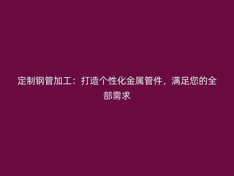 定制鋼管加工：打造個性化金屬管件，滿足您的全部需求
