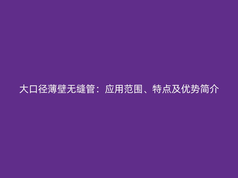 大口徑薄壁無縫管：應用范圍、特點及優勢簡介