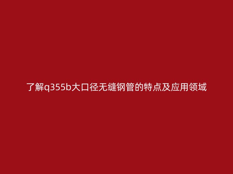了解q355b大口徑無縫鋼管的特點及應用領域