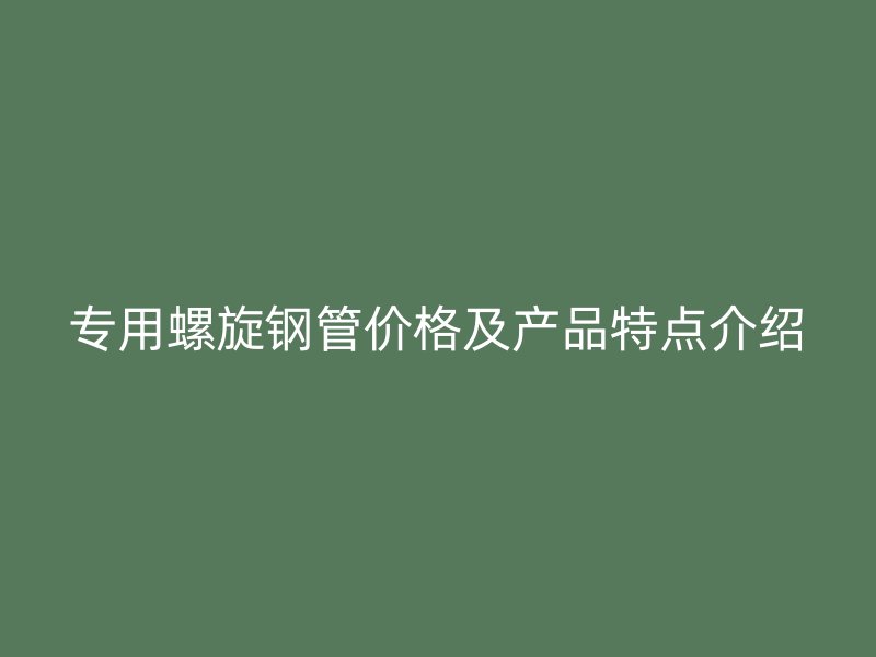 專用螺旋鋼管價格及產品特點介紹