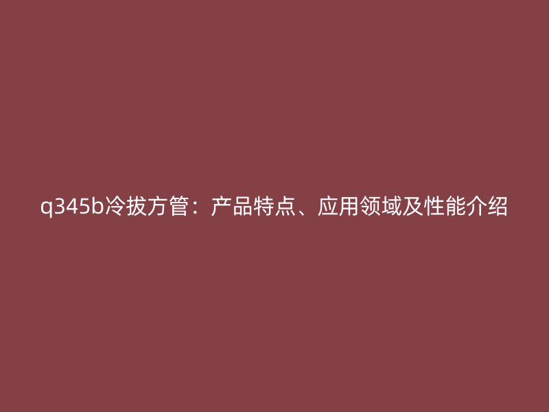 q345b冷拔方管：產品特點、應用領域及性能介紹