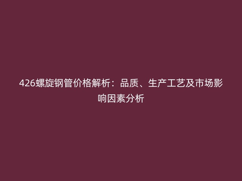 426螺旋鋼管價格解析：品質、生產工藝及市場影響因素分析