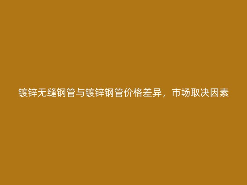 鍍鋅無縫鋼管與鍍鋅鋼管價格差異,市場取決因素