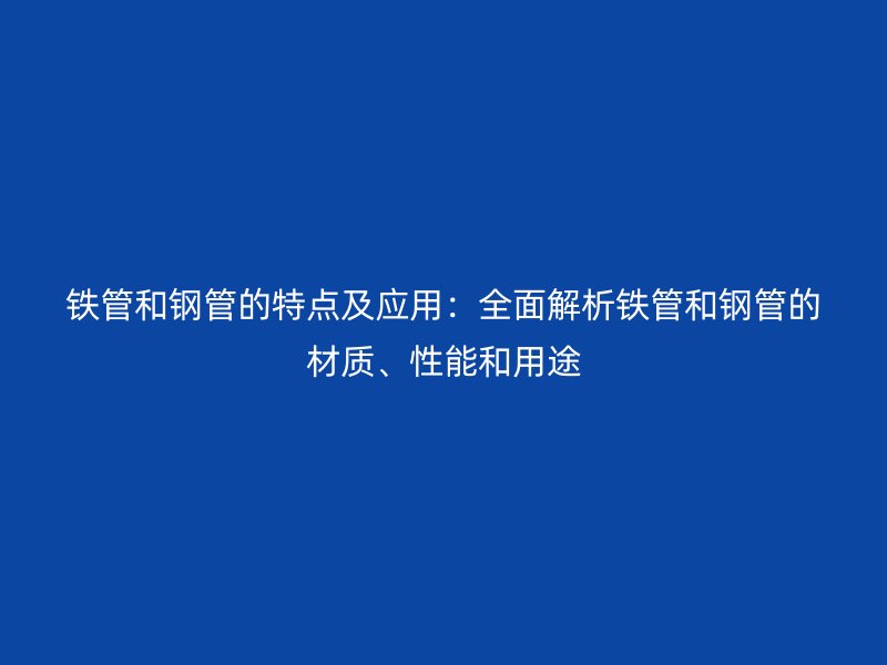 鐵管和鋼管的特點(diǎn)及應(yīng)用：全面解析鐵管和鋼管的材質(zhì)、性能和用途