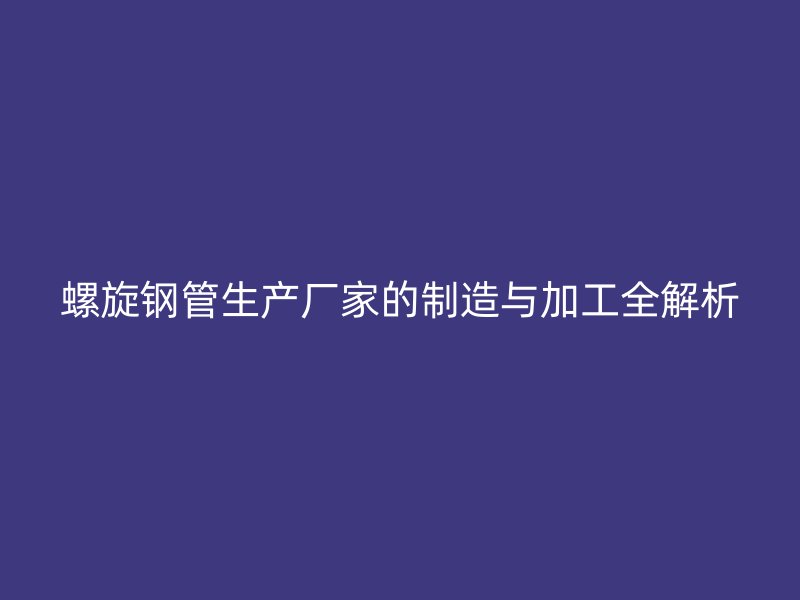 螺旋鋼管生產廠家的制造與加工全解析