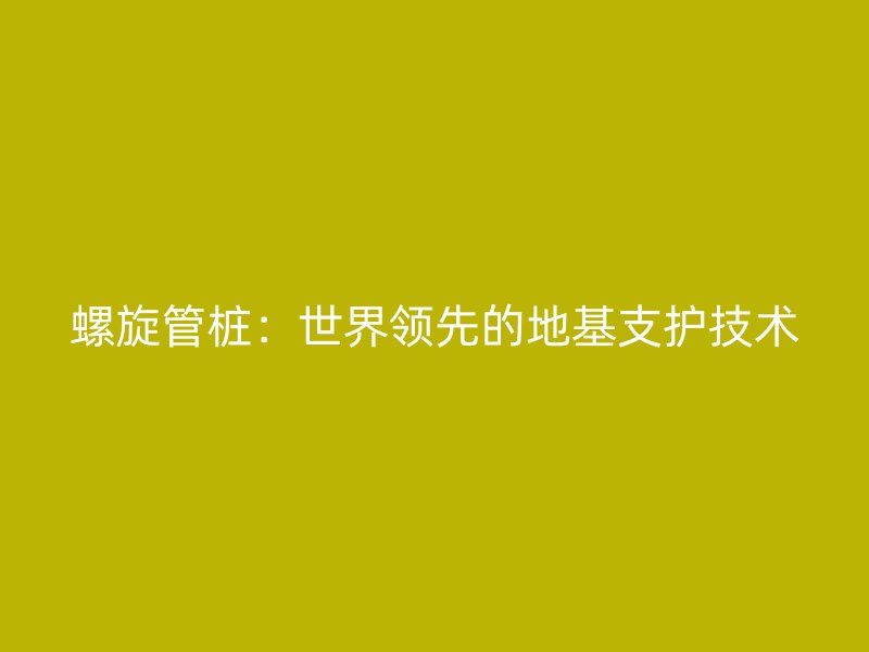 螺旋管樁：世界領先的地基支護技術