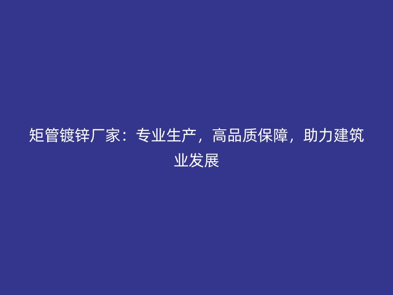 矩管鍍鋅廠家：專業生產，高品質保障，助力建筑業發展