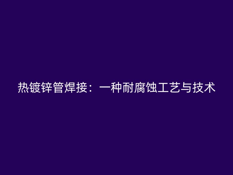 熱鍍鋅管焊接：一種耐腐蝕工藝與技術