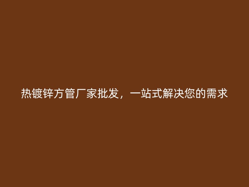 熱鍍鋅方管廠家批發，一站式解決您的需求