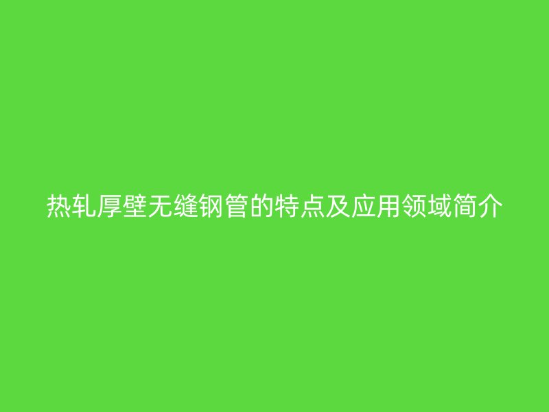 熱軋厚壁無縫鋼管的特點(diǎn)及應(yīng)用領(lǐng)域簡介
