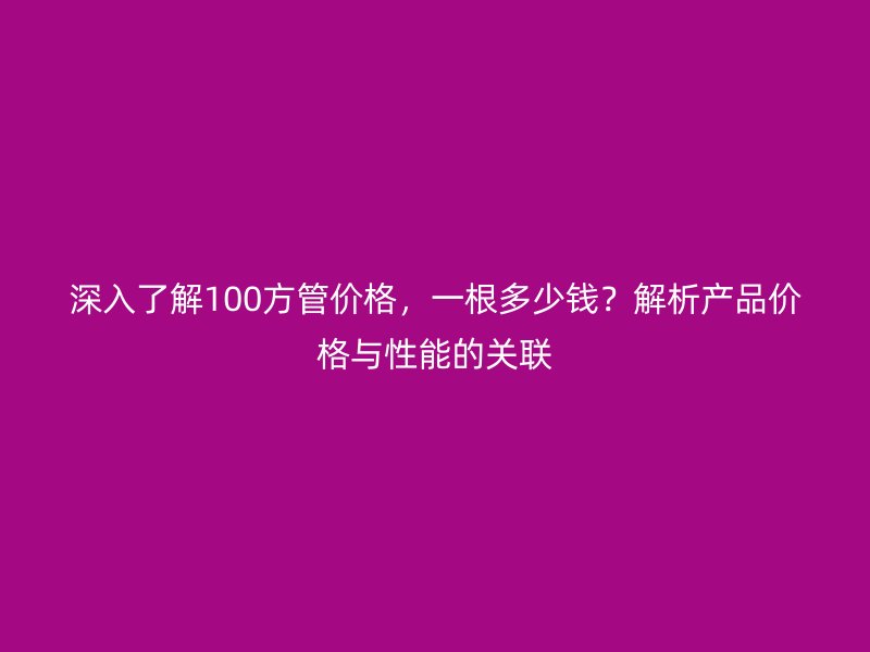 深入了解100方管價格，一根多少錢？解析產品價格與性能的關聯