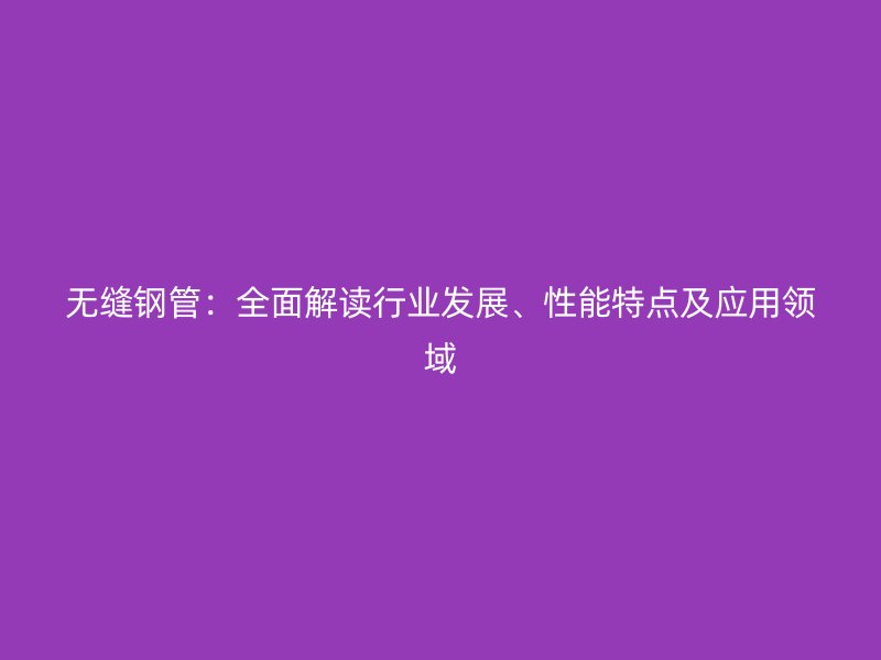 無縫鋼管：全面解讀行業發展、性能特點及應用領域