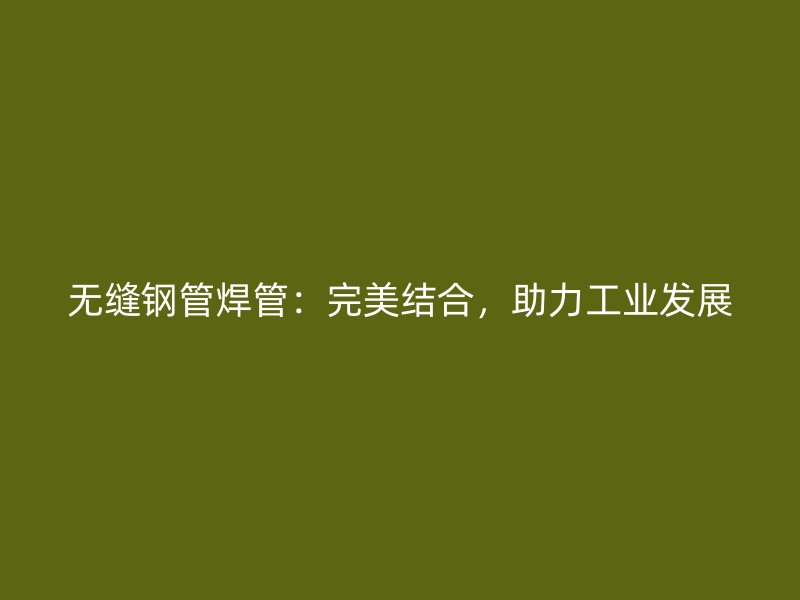 無縫鋼管焊管：完美結合，助力工業發展