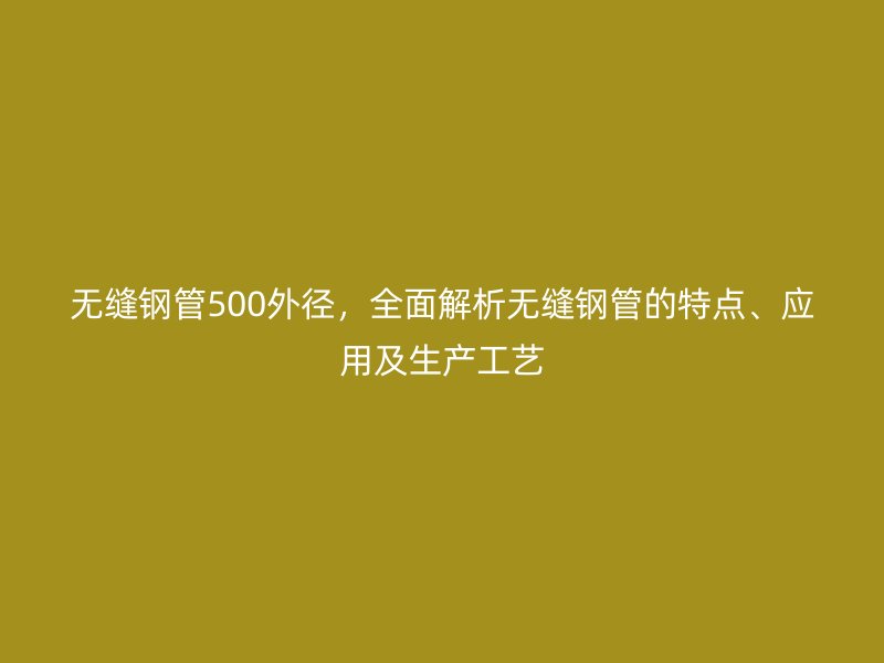 無縫鋼管500外徑，全面解析無縫鋼管的特點、應用及生產工藝
