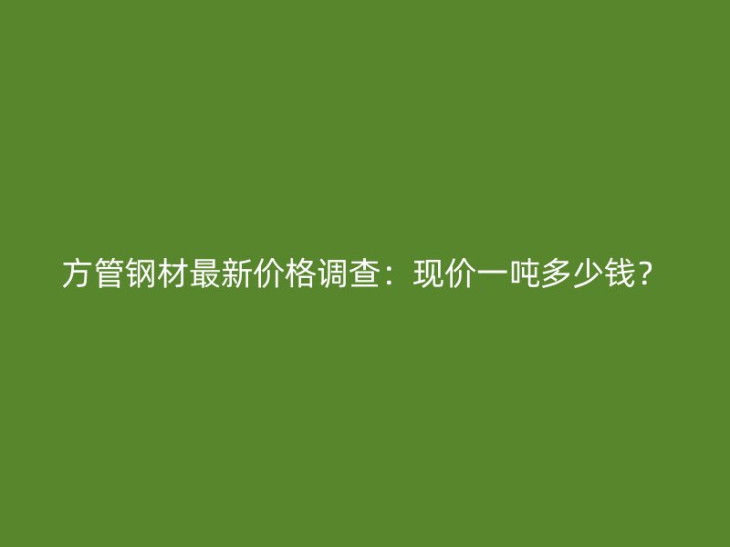 方管鋼材最新價格調查：現價一噸多少錢？