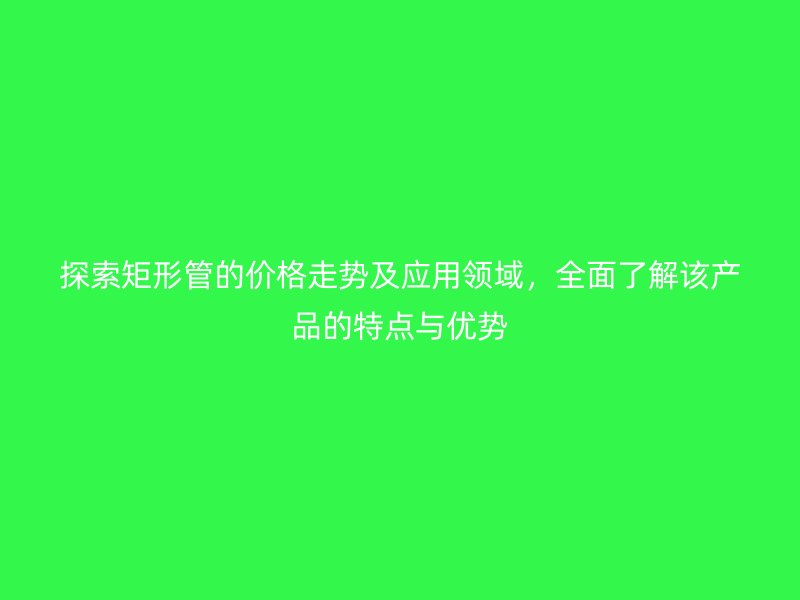 探索矩形管的價格走勢及應用領域，全面了解該產品的特點與優勢