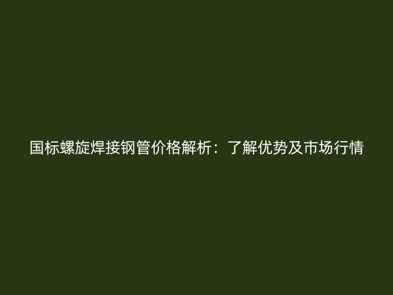 國標螺旋焊接鋼管價格解析：了解優勢及市場行情
